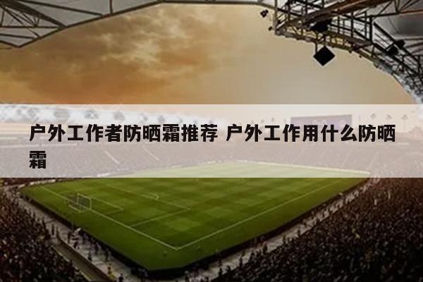 户外工作者防晒霜推荐 户外工作用什么防晒霜