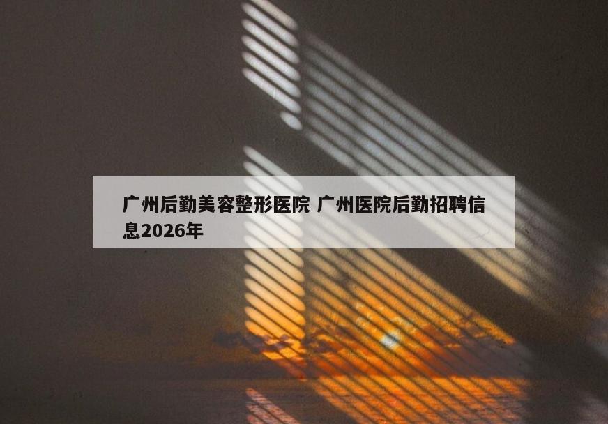 广州后勤美容整形医院 广州医院后勤招聘信息2026年