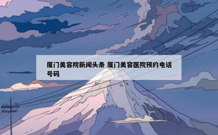 厦门美容院新闻头条 厦门美容医院预约电话号码