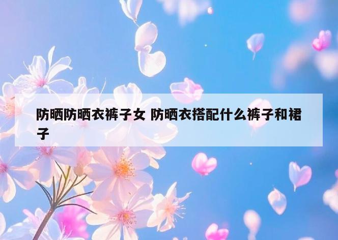 防晒防晒衣裤子女 防晒衣搭配什么裤子和裙子